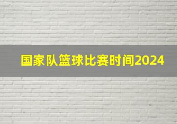 国家队篮球比赛时间2024