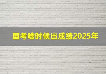 国考啥时候出成绩2025年