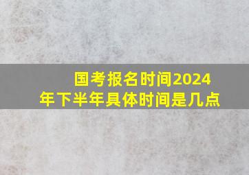 国考报名时间2024年下半年具体时间是几点