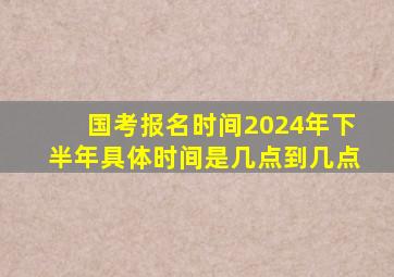 国考报名时间2024年下半年具体时间是几点到几点