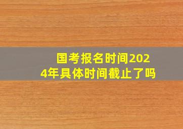 国考报名时间2024年具体时间截止了吗