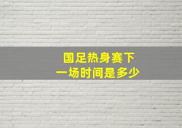 国足热身赛下一场时间是多少