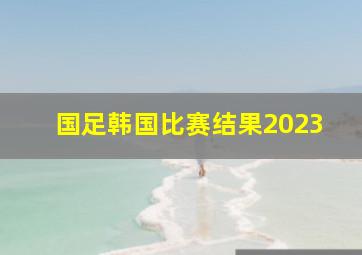 国足韩国比赛结果2023