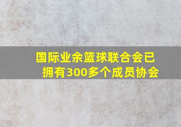 国际业余篮球联合会已拥有300多个成员协会