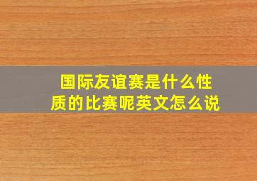 国际友谊赛是什么性质的比赛呢英文怎么说