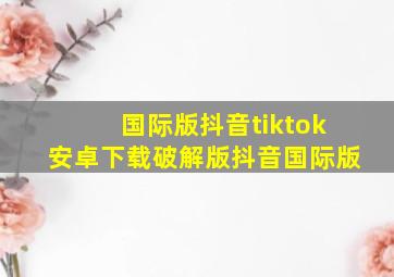 国际版抖音tiktok安卓下载破解版抖音国际版