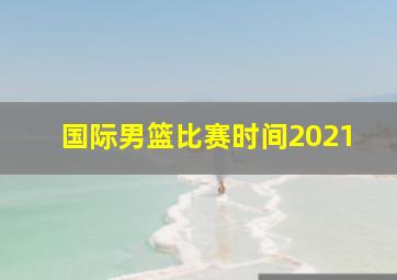 国际男篮比赛时间2021