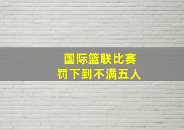 国际篮联比赛罚下到不满五人