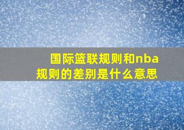 国际篮联规则和nba规则的差别是什么意思