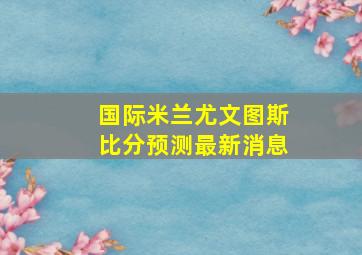 国际米兰尤文图斯比分预测最新消息