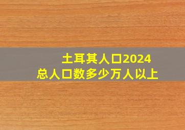 土耳其人口2024总人口数多少万人以上