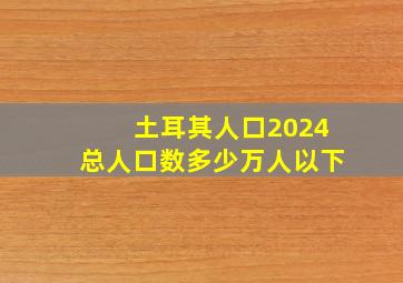 土耳其人口2024总人口数多少万人以下