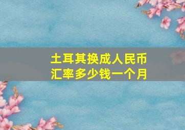 土耳其换成人民币汇率多少钱一个月