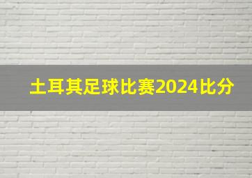 土耳其足球比赛2024比分