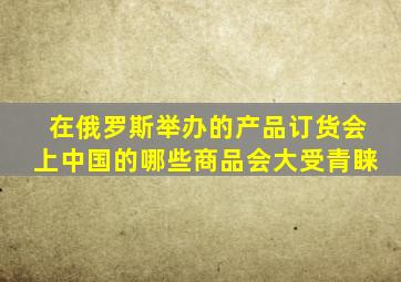 在俄罗斯举办的产品订货会上中国的哪些商品会大受青睐