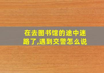 在去图书馆的途中迷路了,遇到交警怎么说