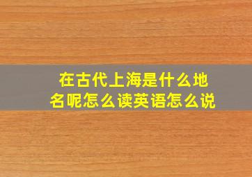 在古代上海是什么地名呢怎么读英语怎么说