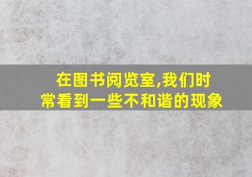 在图书阅览室,我们时常看到一些不和谐的现象