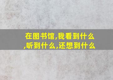 在图书馆,我看到什么,听到什么,还想到什么