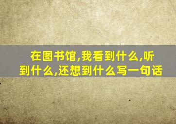 在图书馆,我看到什么,听到什么,还想到什么写一句话