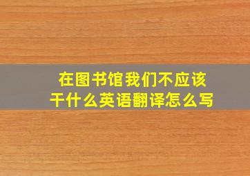 在图书馆我们不应该干什么英语翻译怎么写