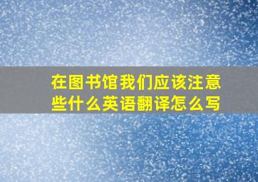 在图书馆我们应该注意些什么英语翻译怎么写