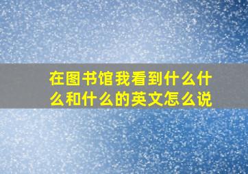 在图书馆我看到什么什么和什么的英文怎么说