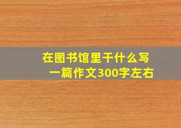 在图书馆里干什么写一篇作文300字左右