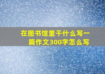 在图书馆里干什么写一篇作文300字怎么写