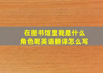 在图书馆里我是什么角色呢英语翻译怎么写