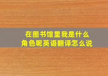 在图书馆里我是什么角色呢英语翻译怎么说