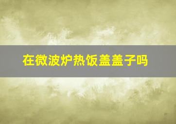 在微波炉热饭盖盖子吗