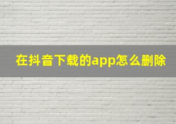 在抖音下载的app怎么删除