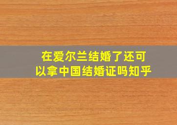 在爱尔兰结婚了还可以拿中国结婚证吗知乎