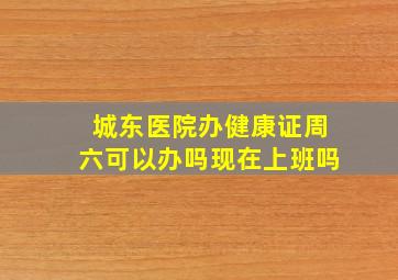 城东医院办健康证周六可以办吗现在上班吗