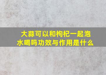 大蒜可以和枸杞一起泡水喝吗功效与作用是什么