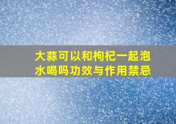 大蒜可以和枸杞一起泡水喝吗功效与作用禁忌