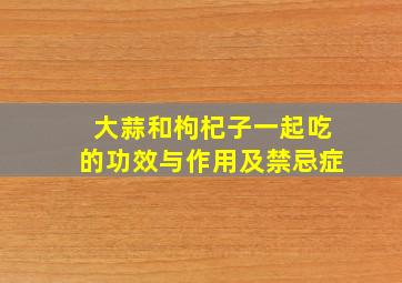 大蒜和枸杞子一起吃的功效与作用及禁忌症