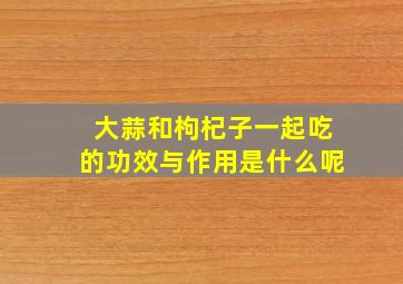 大蒜和枸杞子一起吃的功效与作用是什么呢