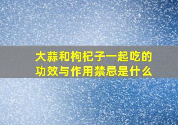 大蒜和枸杞子一起吃的功效与作用禁忌是什么