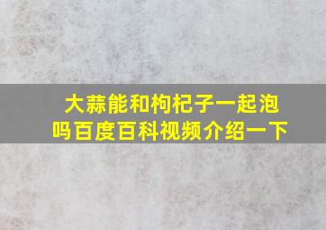 大蒜能和枸杞子一起泡吗百度百科视频介绍一下