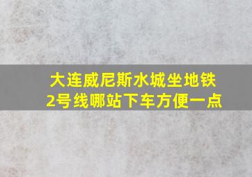 大连威尼斯水城坐地铁2号线哪站下车方便一点