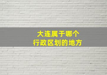 大连属于哪个行政区划的地方