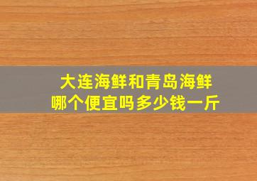 大连海鲜和青岛海鲜哪个便宜吗多少钱一斤