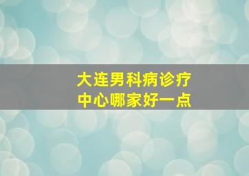 大连男科病诊疗中心哪家好一点