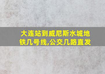 大连站到威尼斯水城地铁几号线,公交几路直发