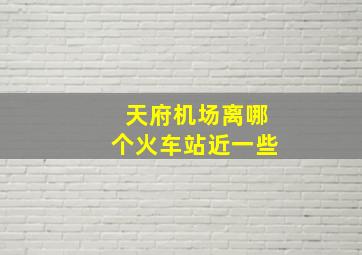 天府机场离哪个火车站近一些