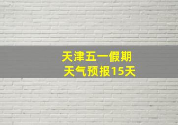 天津五一假期天气预报15天