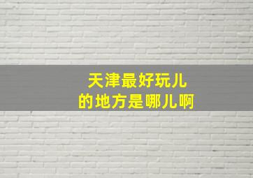 天津最好玩儿的地方是哪儿啊