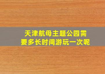 天津航母主题公园需要多长时间游玩一次呢